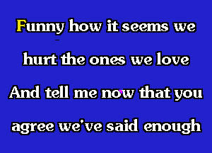 Funny how it seems we
hurt the ones we love
And tell me now that you

agree we've said enough