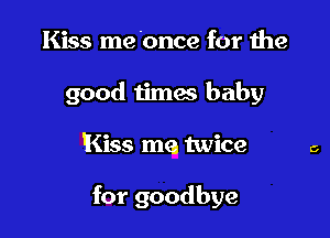 Kiss me 'once for the
good timae baby

Kiss me twice

for goodbye