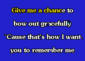 Give me a chance to
bow out gr'icefully
Cause that's how I want.

you to remember me