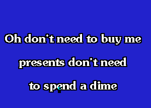 Oh don't need to buy me
presents don't need

to spend a dime