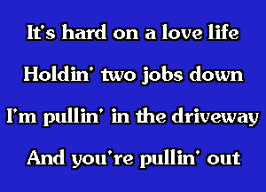 It's hard on a love life
Holdin' two jobs down
I'm pullin' in the driveway

And you're pullin' out