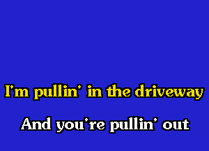 I'm pullin' in the driveway

And you're pullin' out