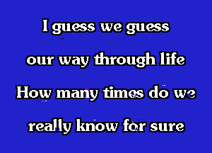 I guess we guess
our way through life
How many times d6 we

really know for sure