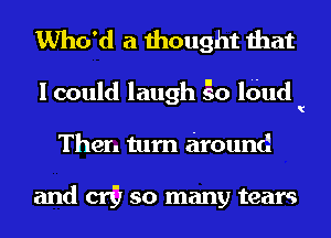 Who'd a thought that

I could laugh go ldud
Then turn around

and c117 so many tears
