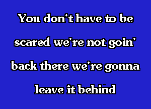 You don't have to be
scared we're not goin'
back there we're gonna

leave it behind