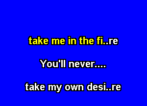 take me in the fi..re

You'll never....

take my own desi..re