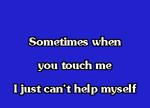 Sometimes when

you touch me

ljust can't help myself
