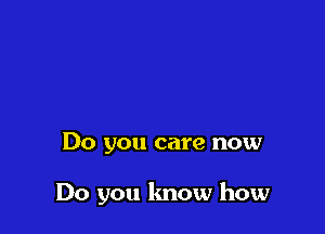 Do you care now

Do you know how