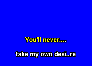 You'll never....

take my own desi..re