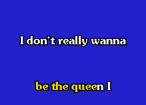 I don't really wanna

be the queen I
