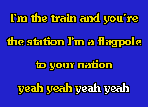 I'm the train and you're
the station I'm a flagpole

to your nation

yeah yeah yeah yeah