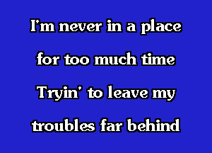 I'm never in a place
for too much time
Tryin' to leave my

troublw far behind