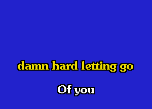 damn hard letting go

Of you