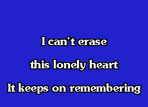 I can't erase

this lonely heart

It keeps on remembering