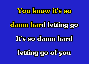 You know it's so
damn hard letting go
It's so damn hard

letting go of you