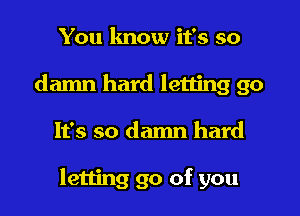 You know it's so
damn hard letting go
It's so damn hard

letting go of you