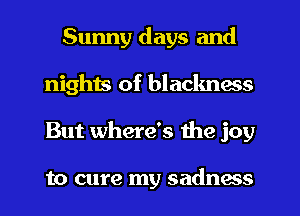 Sunny days and
nights of blackness
But where's the joy

to cure my sadnms