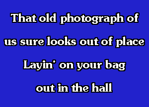 That old photograph of
us sure looks out of place
Layin' on your bag
out in the hall