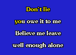 Don't lie
you owe it to me

Believe me leave

well enough alone