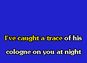 I've caught a trace of his

cologne on you at night