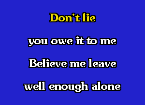 Don't lie
you owe it to me

Believe me leave

well enough alone