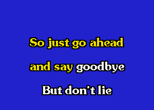 So just go ahead

and say goodbye

But don't lie