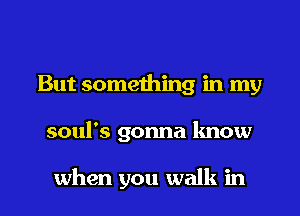 But something in my
soul's gonna know

when you walk in