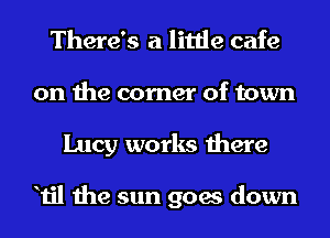 There's a little cafe
on the corner of town
Lucy works there

Til the sun goes down
