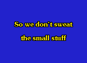 So we don't sweat

the small stuff