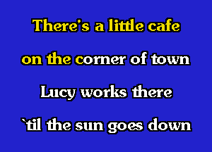 There's a little cafe
on the corner of town
Lucy works there

Til the sun goes down
