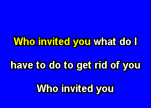 Who invited you what do I

have to do to get rid of you

Who invited you