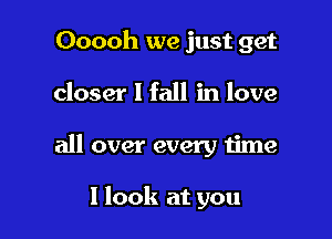 Ooooh we just get
closer I fall in love

all over every time

I look at you