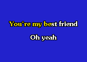 You're my best friend

Oh yeah