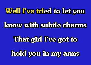 Well I've tried to let you
know with subtle charms
That girl I've got to

hold you in my arms