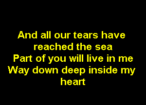 And all our tears have
reached the sea

Part of you will live in me
Way down deep inside my
heart