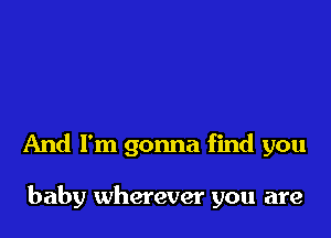 And I'm gonna find you

baby wherever you are