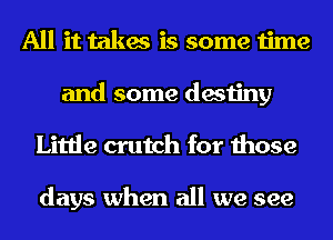 All it takes is some time

and some destiny
Little crutch for those

days when all we see