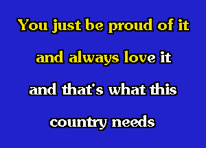 You just be proud of it
and always love it
and that's what this

country needs