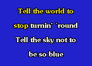Tell the world to

stop tumin' round

Tell the sky not to

be so blue