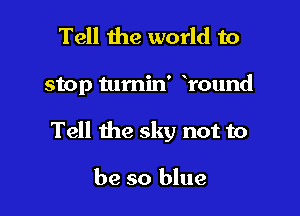 Tell the world to

stop tumin' round

Tell the sky not to

be so blue
