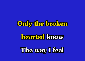 Only the broken

hearted lmow

The way I feel