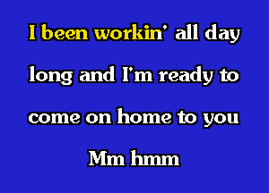 I been workin' all day
long and I'm ready to

come on home to you

Mm hmm