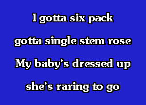 I gotta six pack
gotta single stem rose

My baby's dressed up

she's raring to go