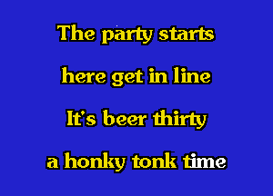 The party starts
here get in line

It's beer thirty

a honky tonk time I