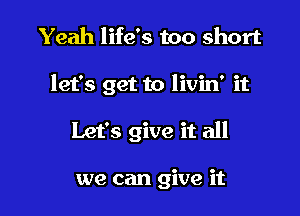 Yeah life's too short

let's get to livin' it

Let's give it all

we can give it