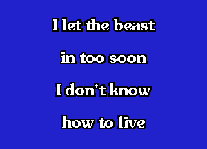 I let the beast
in too soon

1 don't know

how to live