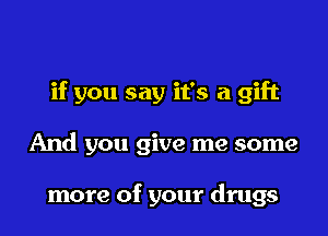 if you say it's a gift
And you give me some

more of your drugs