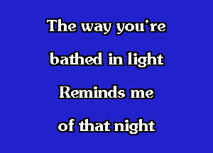 The way you're
bathed in light

Reminds me

of that night