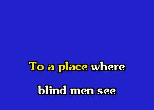 To a place where

blind men see