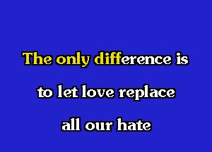 The only difference is

to let love replace

all our hate